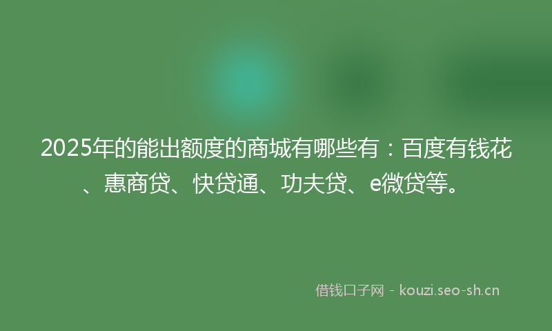 2025年的能出额度的商城有哪些有：百度有钱花、惠商贷、快贷通、功夫贷、e微贷等。