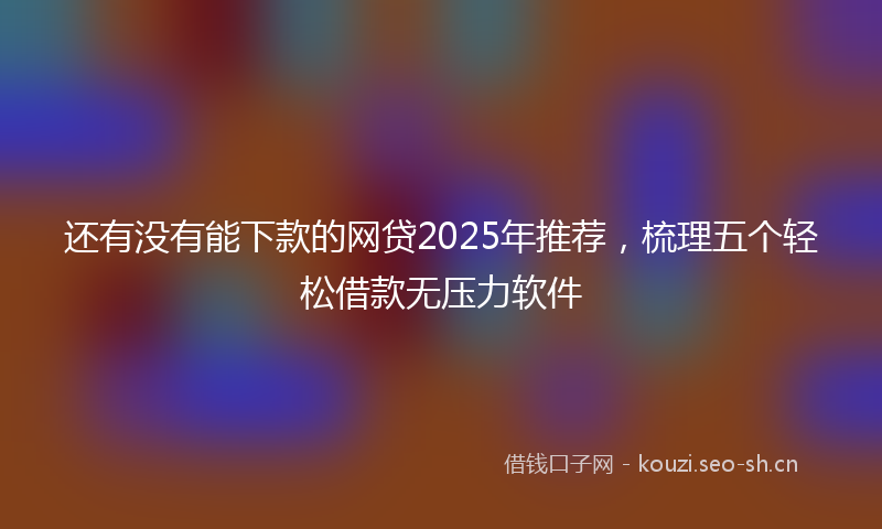 还有没有能下款的网贷2025年推荐，梳理五个轻松借款无压力软件