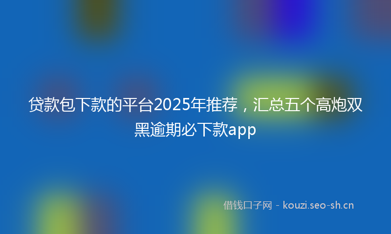 贷款包下款的平台2025年推荐，汇总五个高炮双黑逾期必下款app