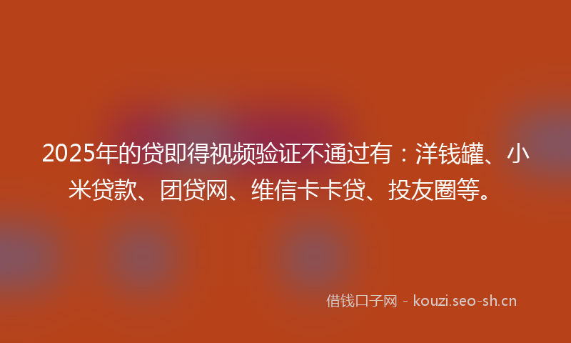 2025年的贷即得视频验证不通过有：洋钱罐、小米贷款、团贷网、维信卡卡贷、投友圈等。