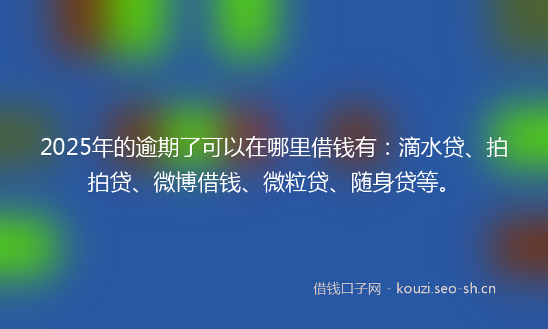 2025年的逾期了可以在哪里借钱有：滴水贷、拍拍贷、微博借钱、微粒贷、随身贷等。