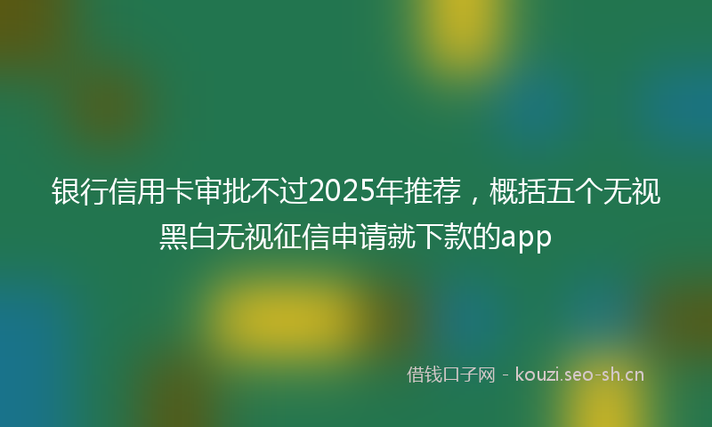 银行信用卡审批不过2025年推荐，概括五个无视黑白无视征信申请就下款的app
