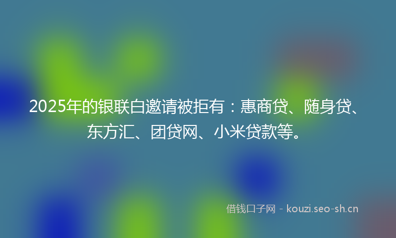 2025年的银联白邀请被拒有：惠商贷、随身贷、东方汇、团贷网、小米贷款等。