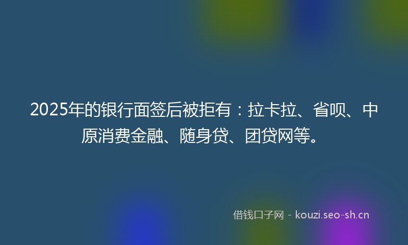 2025年的银行面签后被拒有：拉卡拉、省呗、中原消费金融、随身贷、团贷网等。
