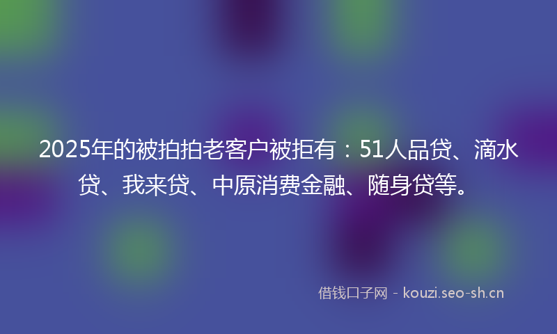 2025年的被拍拍老客户被拒有：51人品贷、滴水贷、我来贷、中原消费金融、随身贷等。