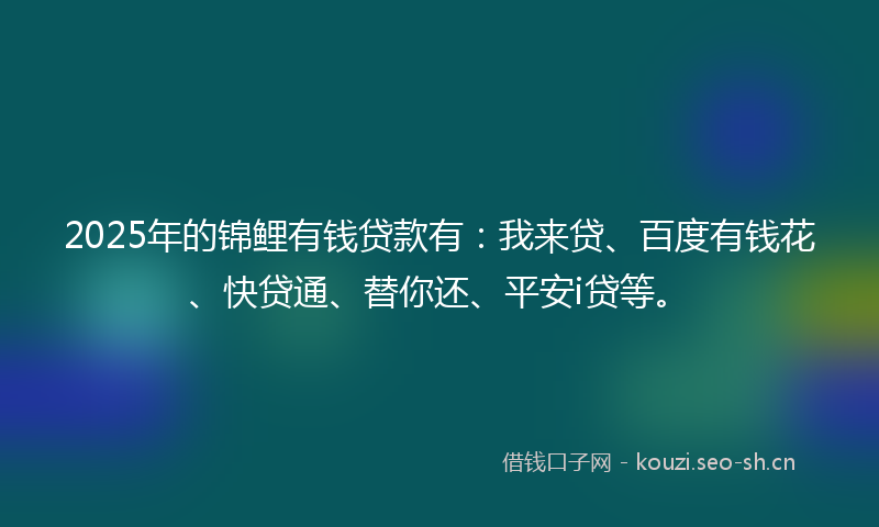 2025年的锦鲤有钱贷款有：我来贷、百度有钱花、快贷通、替你还、平安i贷等。