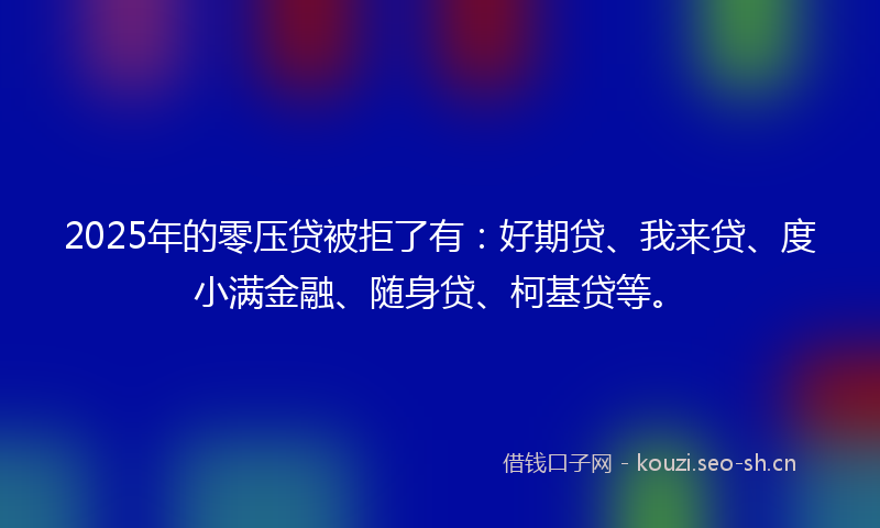 2025年的零压贷被拒了有：好期贷、我来贷、度小满金融、随身贷、柯基贷等。