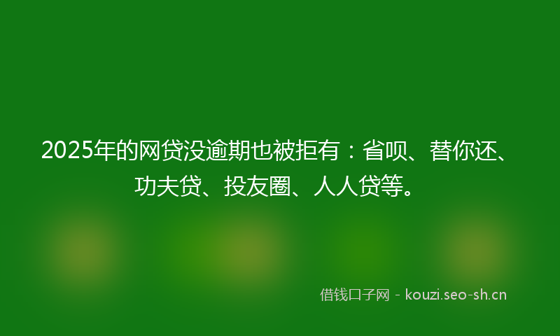 2025年的网贷没逾期也被拒有：省呗、替你还、功夫贷、投友圈、人人贷等。