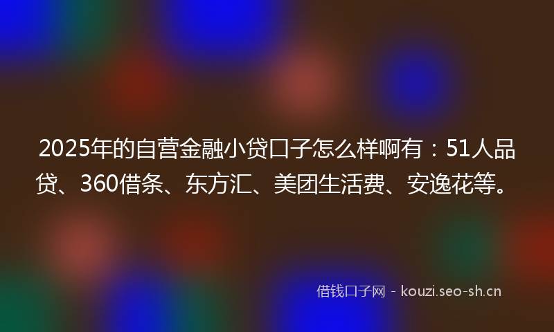 2025年的自营金融小贷口子怎么样啊有：51人品贷、360借条、东方汇、美团生活费、安逸花等。