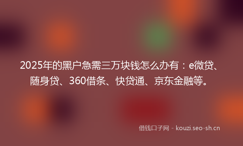 2025年的黑户急需三万块钱怎么办有：e微贷、随身贷、360借条、快贷通、京东金融等。
