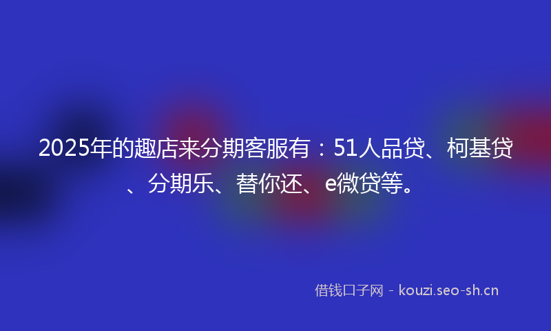 2025年的趣店来分期客服有：51人品贷、柯基贷、分期乐、替你还、e微贷等。