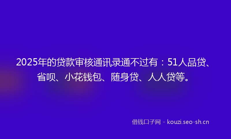 2025年的贷款审核通讯录通不过有：51人品贷、省呗、小花钱包、随身贷、人人贷等。