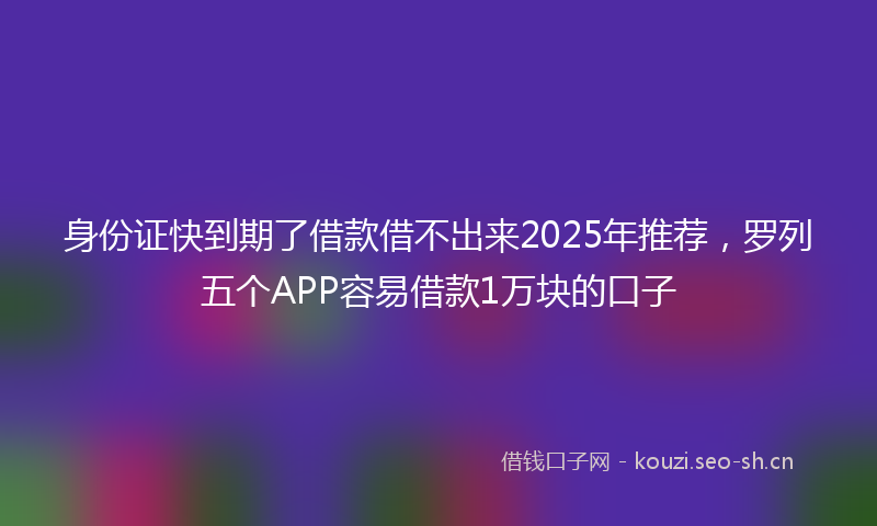 身份证快到期了借款借不出来2025年推荐，罗列五个APP容易借款1万块的口子