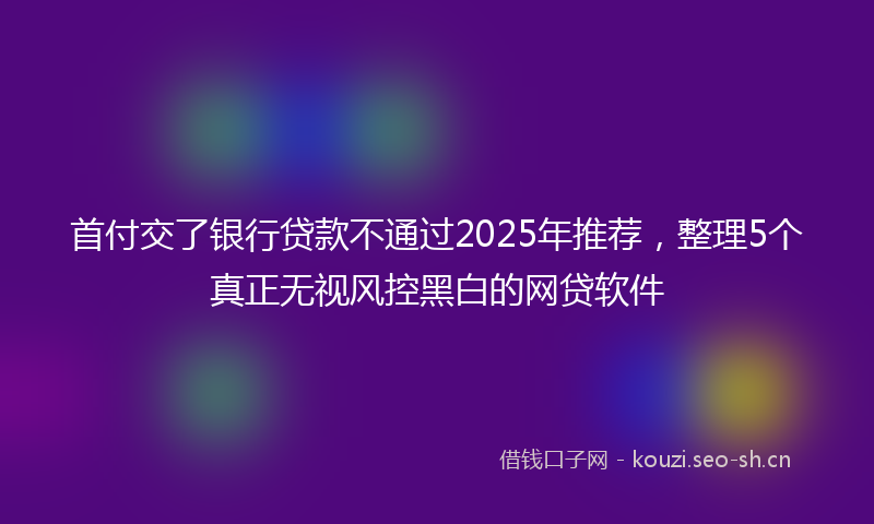 首付交了银行贷款不通过2025年推荐，整理5个真正无视风控黑白的网贷软件