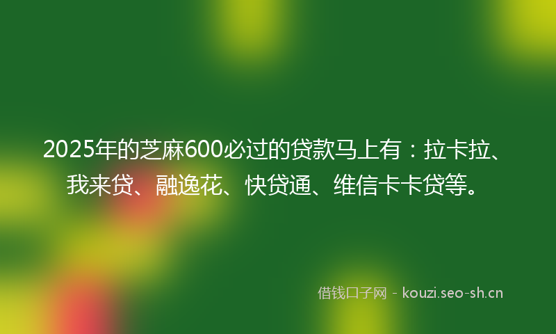 2025年的芝麻600必过的贷款马上有：拉卡拉、我来贷、融逸花、快贷通、维信卡卡贷等。