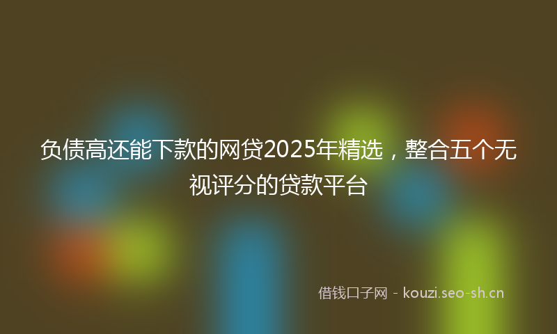 负债高还能下款的网贷2025年精选，整合五个无视评分的贷款平台