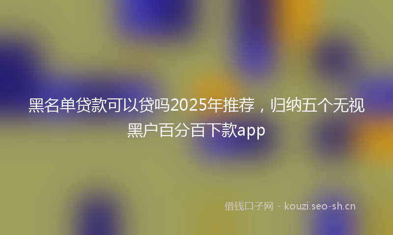 黑名单贷款可以贷吗2025年推荐，归纳五个无视黑户百分百下款app