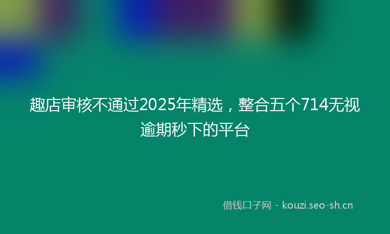 趣店审核不通过2025年精选，整合五个714无视逾期秒下的平台