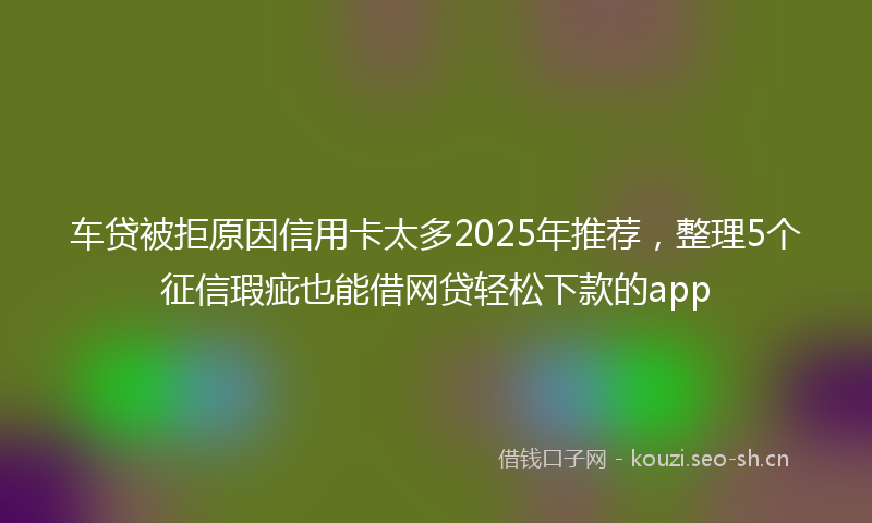 车贷被拒原因信用卡太多2025年推荐，整理5个征信瑕疵也能借网贷轻松下款的app