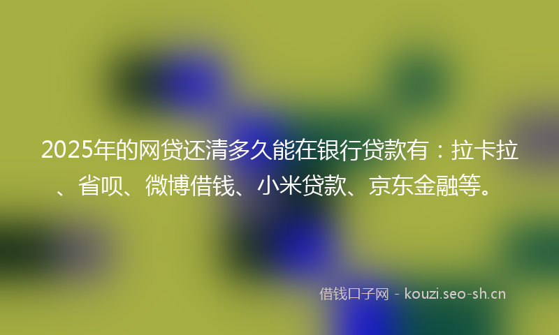 2025年的网贷还清多久能在银行贷款有：拉卡拉、省呗、微博借钱、小米贷款、京东金融等。