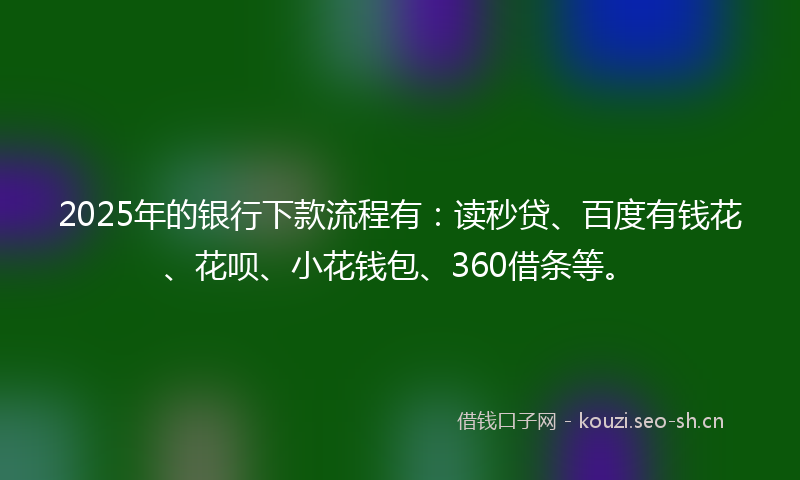 2025年的银行下款流程有：读秒贷、百度有钱花、花呗、小花钱包、360借条等。