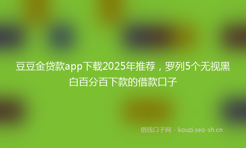 豆豆金贷款app下载2025年推荐，罗列5个无视黑白百分百下款的借款口子