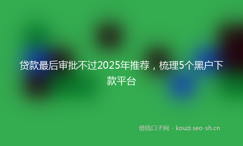 贷款最后审批不过2025年推荐，梳理5个黑户下款平台