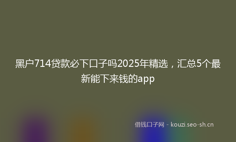 黑户714贷款必下口子吗2025年精选，汇总5个最新能下来钱的app