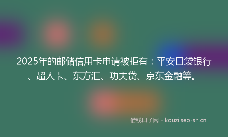 2025年的邮储信用卡申请被拒有：平安口袋银行、超人卡、东方汇、功夫贷、京东金融等。