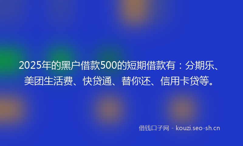 2025年的黑户借款500的短期借款有：分期乐、美团生活费、快贷通、替你还、信用卡贷等。