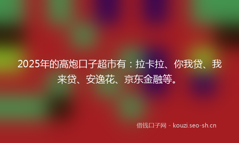 2025年的高炮口子超市有：拉卡拉、你我贷、我来贷、安逸花、京东金融等。