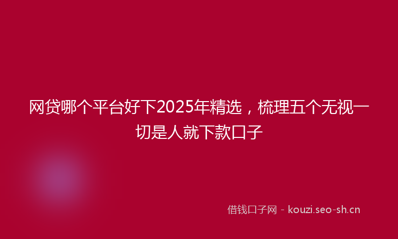 网贷哪个平台好下2025年精选，梳理五个无视一切是人就下款口子
