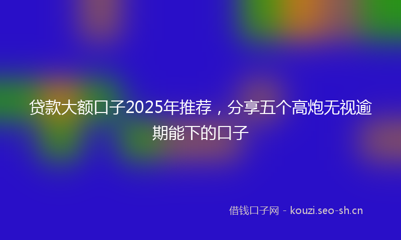 贷款大额口子2025年推荐，分享五个高炮无视逾期能下的口子