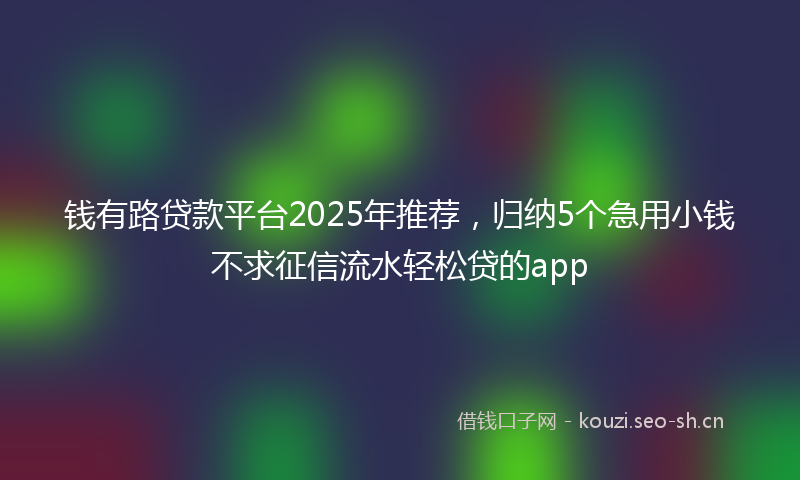 钱有路贷款平台2025年推荐，归纳5个急用小钱不求征信流水轻松贷的app