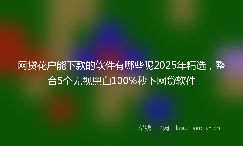 网贷花户能下款的软件有哪些呢2025年精选，整合5个无视黑白100%秒下网贷软件