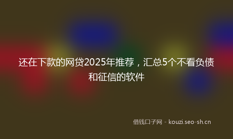 还在下款的网贷2025年推荐，汇总5个不看负债和征信的软件