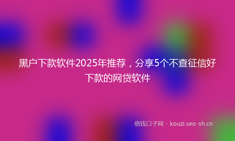 黑户下款软件2025年推荐，分享5个不查征信好下款的网贷软件