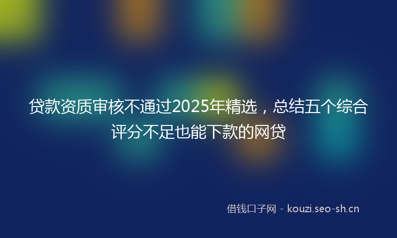贷款资质审核不通过2025年精选，总结五个综合评分不足也能下款的网贷