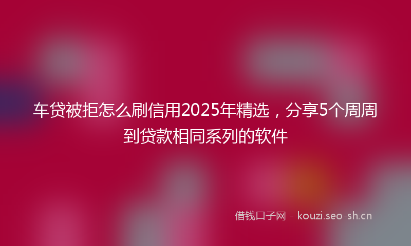 车贷被拒怎么刷信用2025年精选，分享5个周周到贷款相同系列的软件