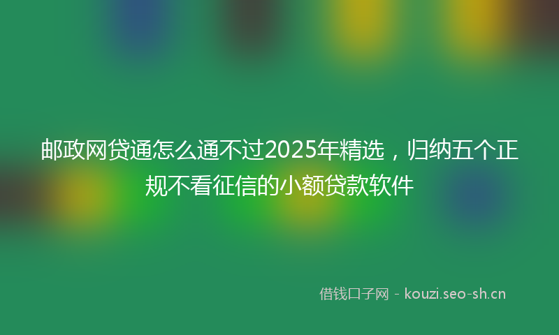 邮政网贷通怎么通不过2025年精选，归纳五个正规不看征信的小额贷款软件