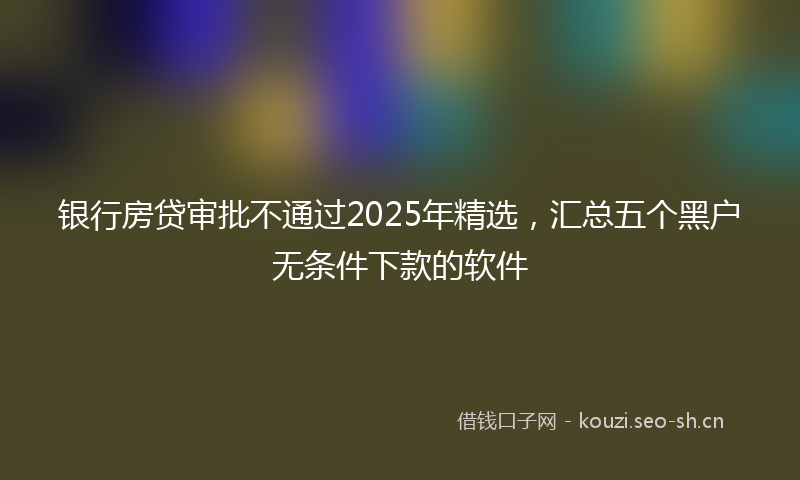 银行房贷审批不通过2025年精选，汇总五个黑户无条件下款的软件