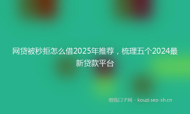 网贷被秒拒怎么借2025年推荐，梳理五个2024最新贷款平台