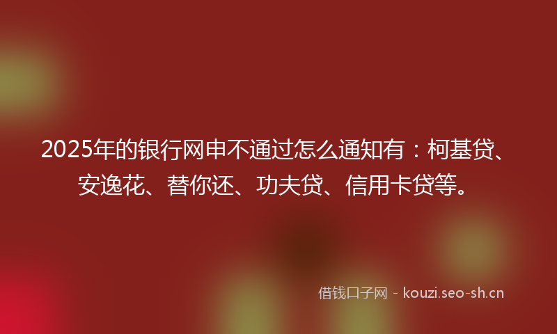 2025年的银行网申不通过怎么通知有：柯基贷、安逸花、替你还、功夫贷、信用卡贷等。