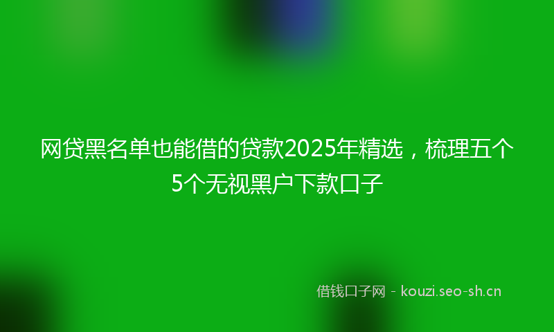 网贷黑名单也能借的贷款2025年精选，梳理五个5个无视黑户下款口子