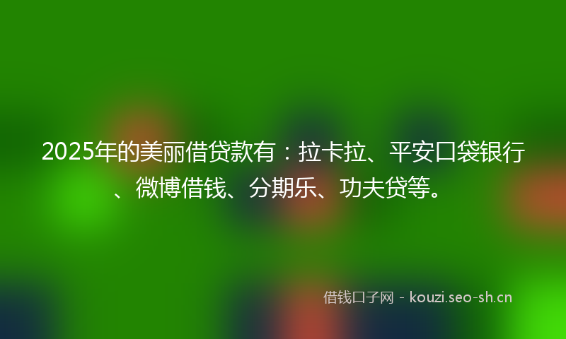 2025年的美丽借贷款有：拉卡拉、平安口袋银行、微博借钱、分期乐、功夫贷等。