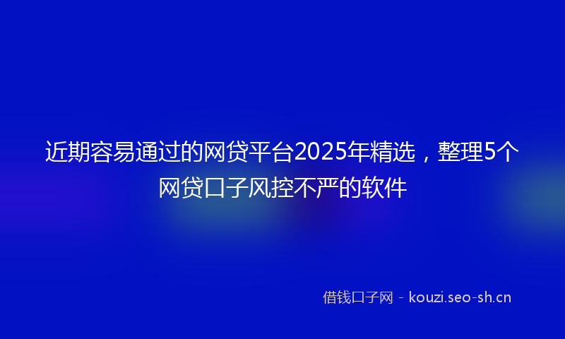 近期容易通过的网贷平台2025年精选，整理5个网贷口子风控不严的软件