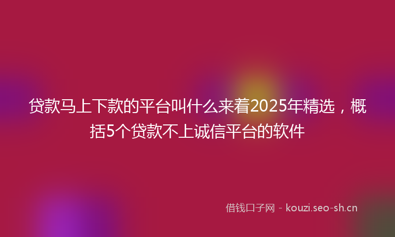 贷款马上下款的平台叫什么来着2025年精选，概括5个贷款不上诚信平台的软件