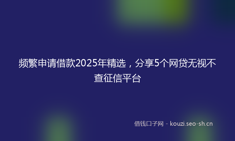 频繁申请借款2025年精选，分享5个网贷无视不查征信平台