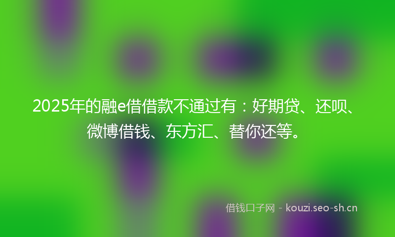 2025年的融e借借款不通过有：好期贷、还呗、微博借钱、东方汇、替你还等。