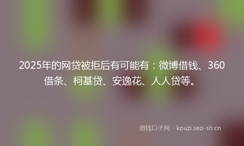 2025年的网贷被拒后有可能有：微博借钱、360借条、柯基贷、安逸花、人人贷等。